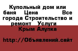 Купольный дом или баня  › Цена ­ 68 000 - Все города Строительство и ремонт » Услуги   . Крым,Алупка